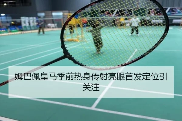 姆巴佩皇马季前热身传射亮眼首发定位引关注
