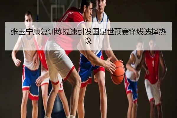 张玉宁康复训练提速引发国足世预赛锋线选择热议