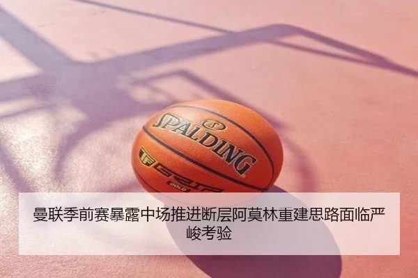 曼联季前赛暴露中场推进断层阿莫林重建思路面临严峻考验