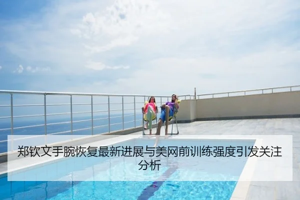 郑钦文手腕恢复最新进展与美网前训练强度引发关注分析