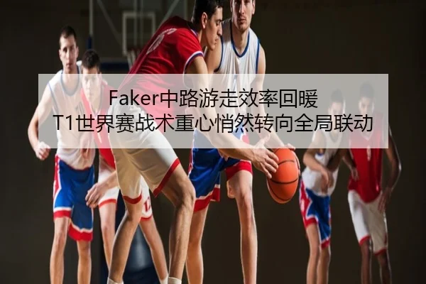 Faker中路游走效率回暖 T1世界赛战术重心悄然转向全局联动