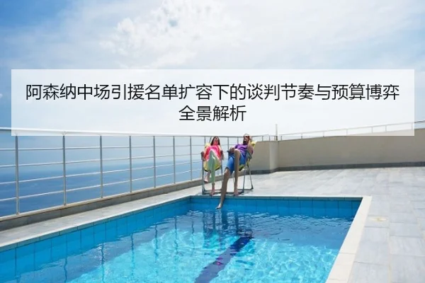 阿森纳中场引援名单扩容下的谈判节奏与预算博弈全景解析