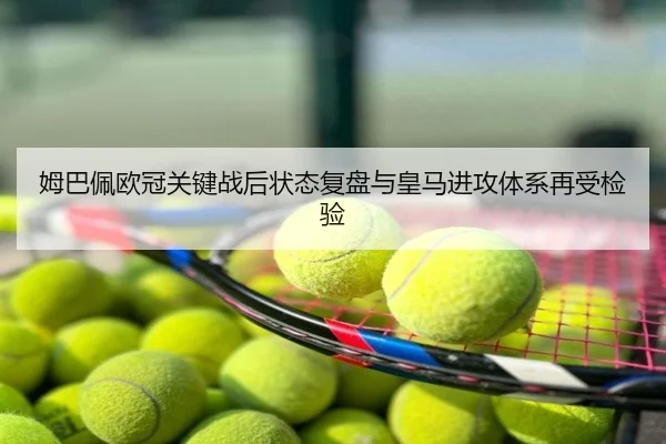 姆巴佩欧冠关键战后状态复盘与皇马进攻体系再受检验