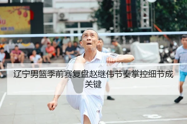 辽宁男篮季前赛复盘赵继伟节奏掌控细节成关键