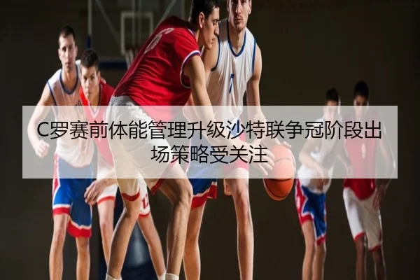 C罗赛前体能管理升级沙特联争冠阶段出场策略受关注