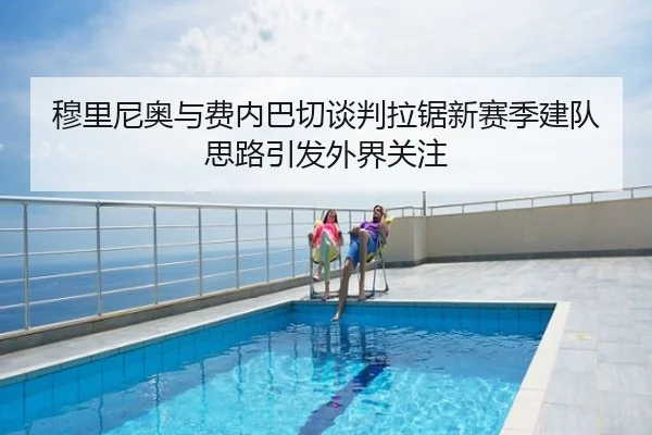 穆里尼奥与费内巴切谈判拉锯新赛季建队思路引发外界关注