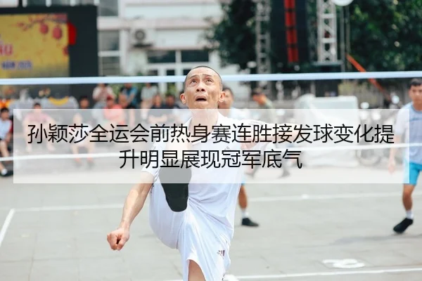 孙颖莎全运会前热身赛连胜接发球变化提升明显展现冠军底气