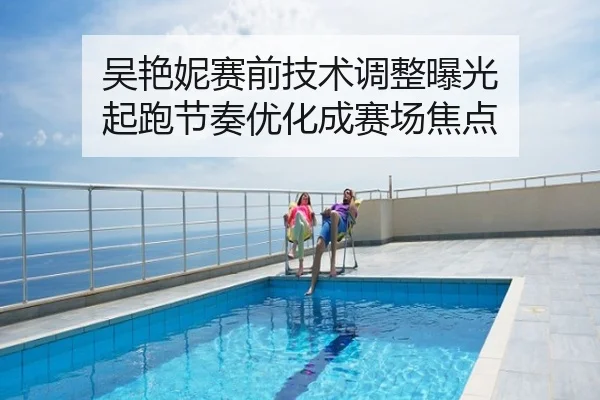吴艳妮赛前技术调整曝光 起跑节奏优化成赛场焦点